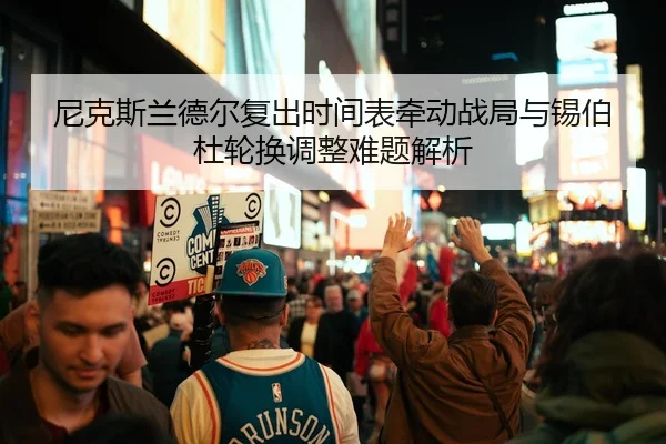 尼克斯兰德尔复出时间表牵动战局与锡伯杜轮换调整难题解析