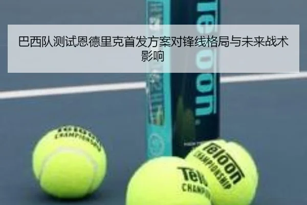 巴西队测试恩德里克首发方案对锋线格局与未来战术影响