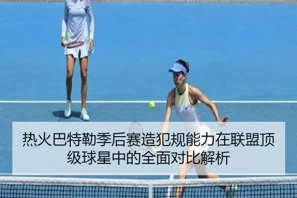 热火巴特勒季后赛造犯规能力在联盟顶级球星中的全面对比解析