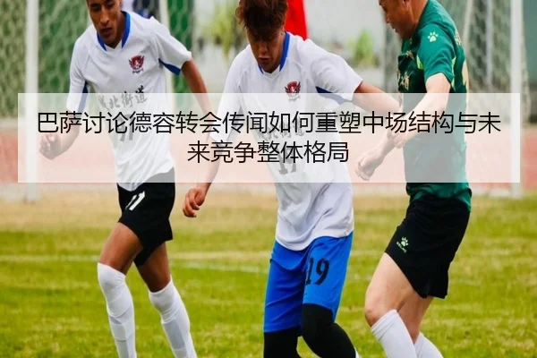 巴萨讨论德容转会传闻如何重塑中场结构与未来竞争整体格局