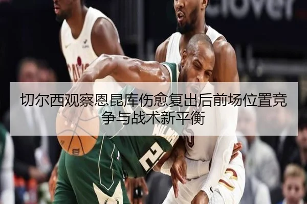 切尔西观察恩昆库伤愈复出后前场位置竞争与战术新平衡
